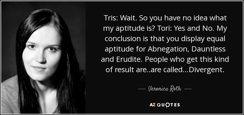 Tris: Wait. So you have no idea what my aptitude is? Tori: Yes and No. My conclusion is that you display equal aptitude for Abnegation, Dauntless and Erudite. People who get this kind of result are..are called...Divergent. - Veronica Roth