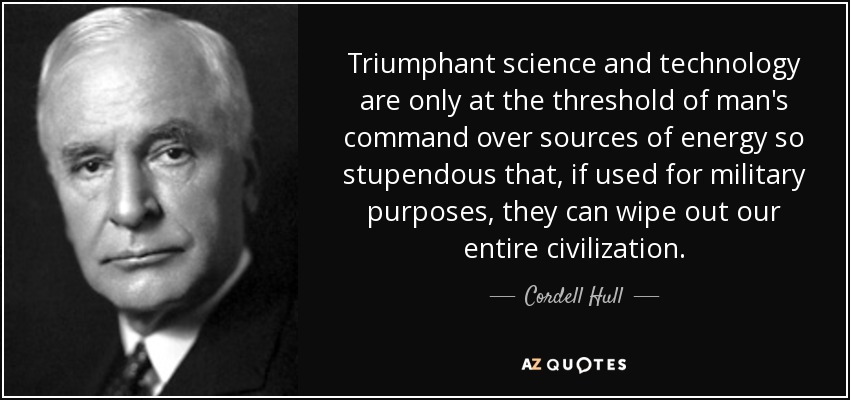 Triumphant science and technology are only at the threshold of man's command over sources of energy so stupendous that, if used for military purposes, they can wipe out our entire civilization. - Cordell Hull