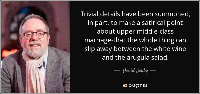 Trivial details have been summoned, in part, to make a satirical point about upper-middle-class marriage-that the whole thing can slip away between the white wine and the arugula salad. - David Denby