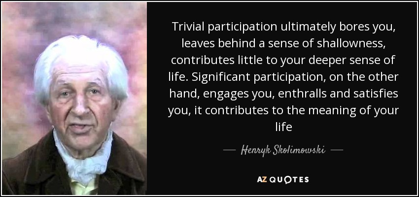 Trivial participation ultimately bores you, leaves behind a sense of shallowness, contributes little to your deeper sense of life. Significant participation, on the other hand, engages you, enthralls and satisfies you, it contributes to the meaning of your life - Henryk Skolimowski