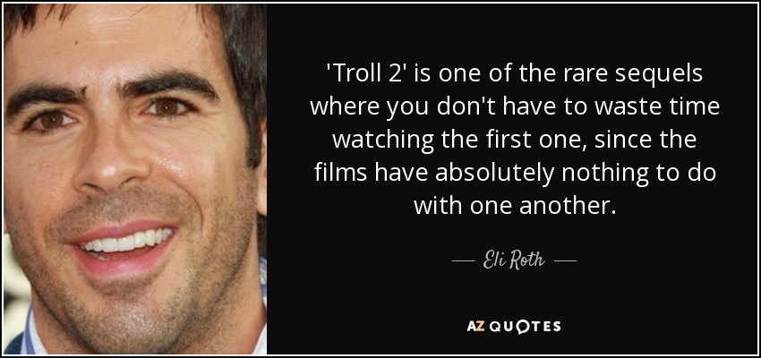 'Troll 2' is one of the rare sequels where you don't have to waste time watching the first one, since the films have absolutely nothing to do with one another. - Eli Roth