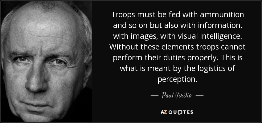 Troops must be fed with ammunition and so on but also with information, with images, with visual intelligence. Without these elements troops cannot perform their duties properly. This is what is meant by the logistics of perception. - Paul Virilio
