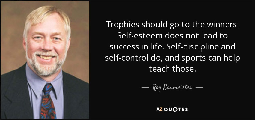 Trophies should go to the winners. Self-esteem does not lead to success in life. Self-discipline and self-control do, and sports can help teach those. - Roy Baumeister