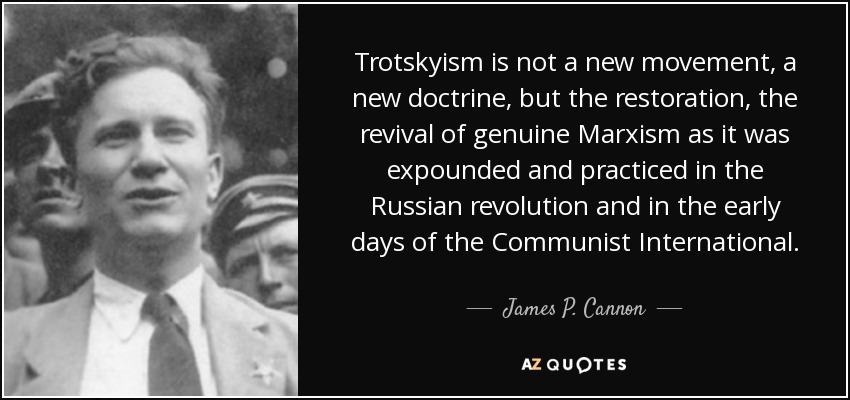 Trotskyism is not a new movement, a new doctrine, but the restoration, the revival of genuine Marxism as it was expounded and practiced in the Russian revolution and in the early days of the Communist International. - James P. Cannon