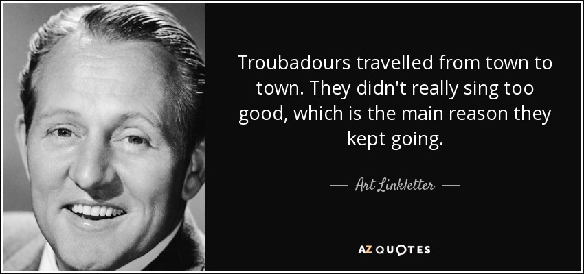 Troubadours travelled from town to town. They didn't really sing too good, which is the main reason they kept going. - Art Linkletter