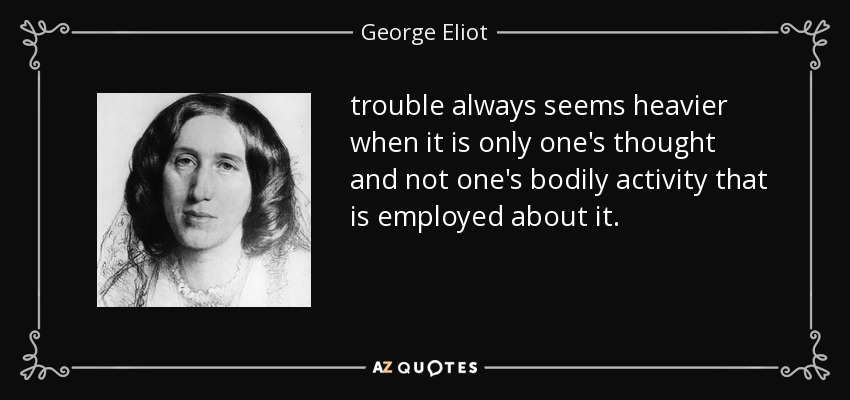 trouble always seems heavier when it is only one's thought and not one's bodily activity that is employed about it. - George Eliot