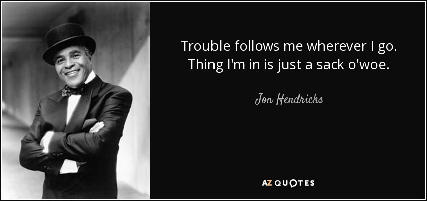Trouble follows me wherever I go. Thing I'm in is just a sack o'woe. - Jon Hendricks