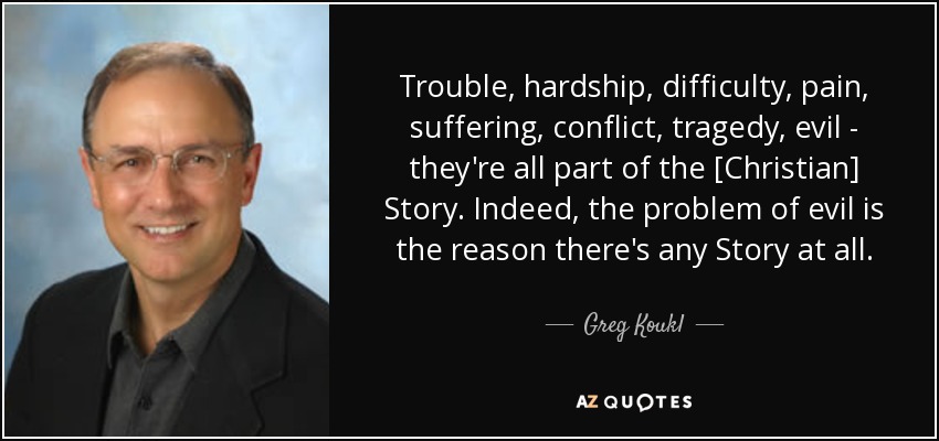 Trouble, hardship, difficulty, pain, suffering, conflict, tragedy, evil - they're all part of the [Christian] Story. Indeed, the problem of evil is the reason there's any Story at all. - Greg Koukl