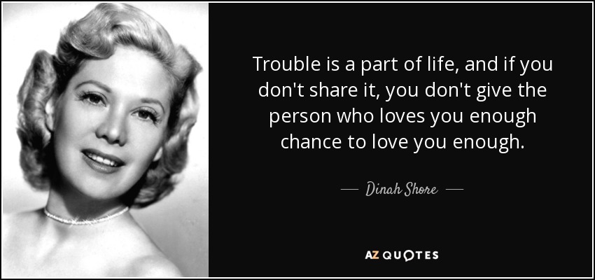 Trouble is a part of life, and if you don't share it, you don't give the person who loves you enough chance to love you enough. - Dinah Shore