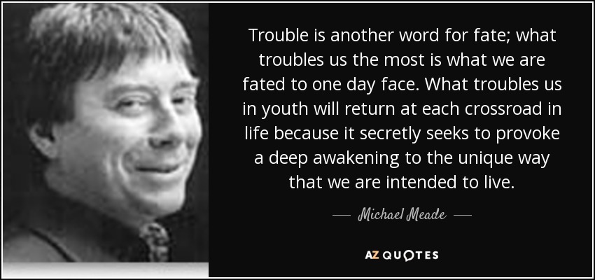 Trouble is another word for fate; what troubles us the most is what we are fated to one day face. What troubles us in youth will return at each crossroad in life because it secretly seeks to provoke a deep awakening to the unique way that we are intended to live. - Michael Meade