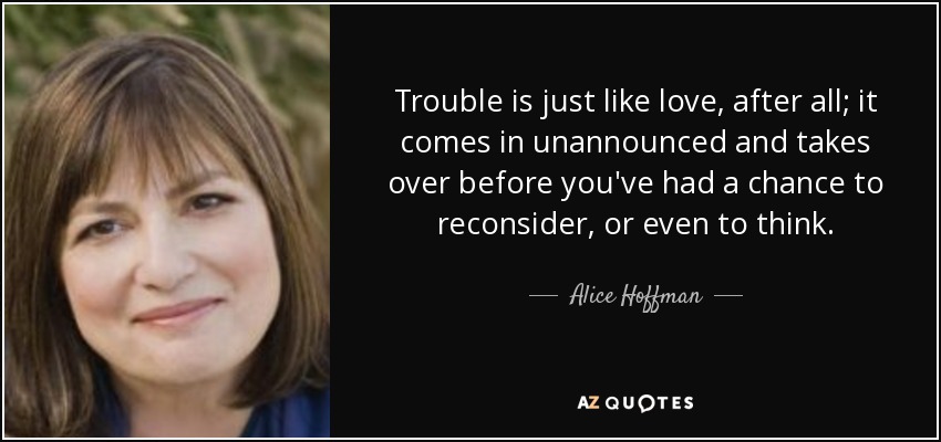 Trouble is just like love, after all; it comes in unannounced and takes over before you've had a chance to reconsider, or even to think. - Alice Hoffman