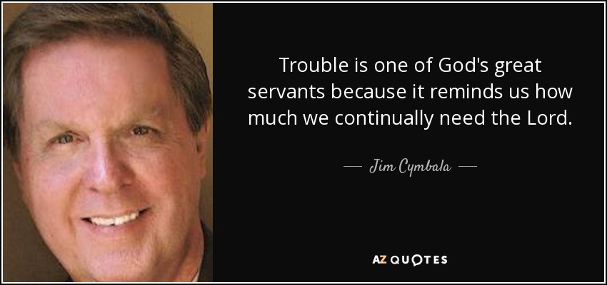Trouble is one of God's great servants because it reminds us how much we continually need the Lord. - Jim Cymbala