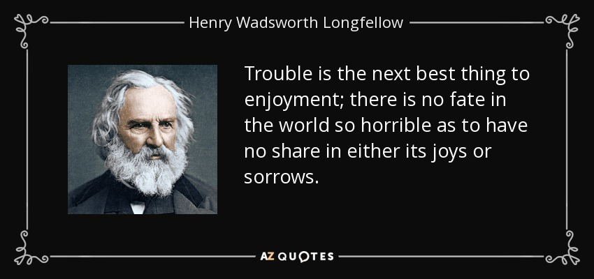 Trouble is the next best thing to enjoyment; there is no fate in the world so horrible as to have no share in either its joys or sorrows. - Henry Wadsworth Longfellow