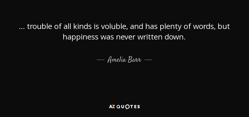 ... trouble of all kinds is voluble, and has plenty of words, but happiness was never written down. - Amelia Barr