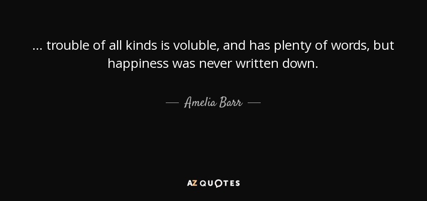 ... trouble of all kinds is voluble, and has plenty of words, but happiness was never written down. - Amelia Barr