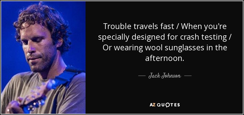 Trouble travels fast / When you're specially designed for crash testing / Or wearing wool sunglasses in the afternoon. - Jack Johnson