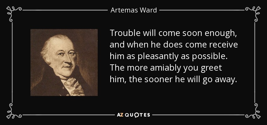 Trouble will come soon enough, and when he does come receive him as pleasantly as possible. The more amiably you greet him, the sooner he will go away. - Artemas Ward