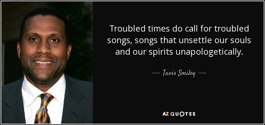 Troubled times do call for troubled songs, songs that unsettle our souls and our spirits unapologetically. - Tavis Smiley