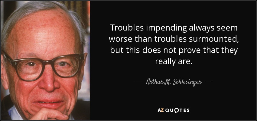 Troubles impending always seem worse than troubles surmounted, but this does not prove that they really are. - Arthur M. Schlesinger, Jr.