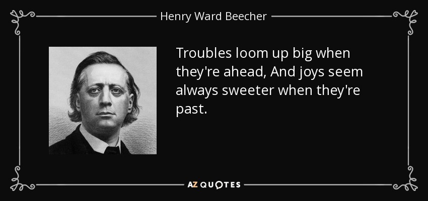 Troubles loom up big when they're ahead, And joys seem always sweeter when they're past. - Henry Ward Beecher
