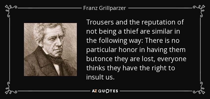 Trousers and the reputation of not being a thief are similar in the following way: There is no particular honor in having them butonce they are lost, everyone thinks they have the right to insult us. - Franz Grillparzer