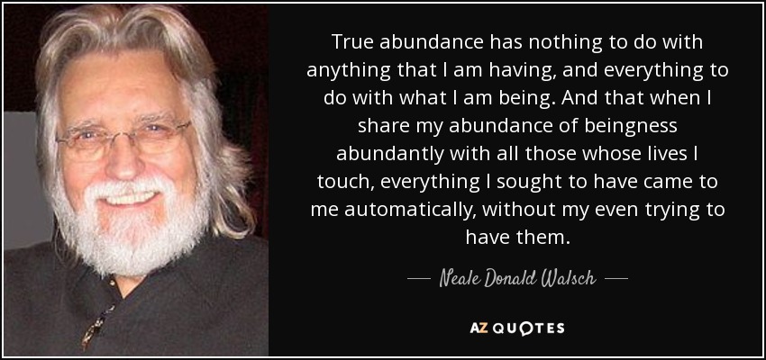 True abundance has nothing to do with anything that I am having, and everything to do with what I am being. And that when I share my abundance of beingness abundantly with all those whose lives I touch, everything I sought to have came to me automatically, without my even trying to have them. - Neale Donald Walsch