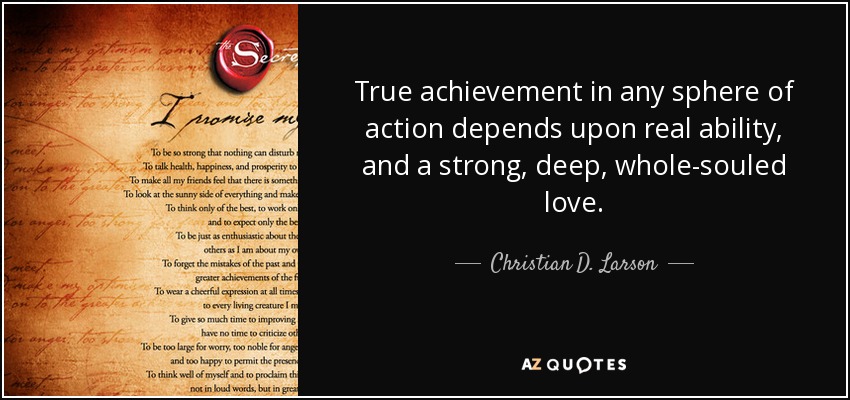 True achievement in any sphere of action depends upon real ability, and a strong, deep, whole-souled love. - Christian D. Larson