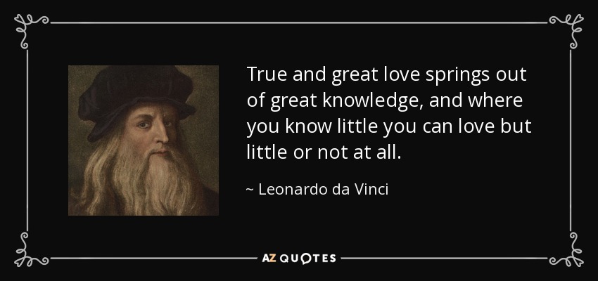 True and great love springs out of great knowledge, and where you know little you can love but little or not at all. - Leonardo da Vinci
