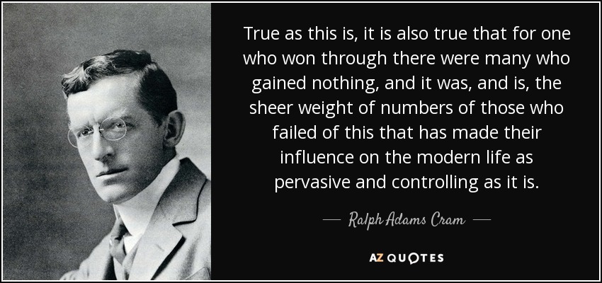 True as this is, it is also true that for one who won through there were many who gained nothing, and it was, and is, the sheer weight of numbers of those who failed of this that has made their influence on the modern life as pervasive and controlling as it is. - Ralph Adams Cram