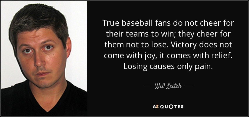 True baseball fans do not cheer for their teams to win; they cheer for them not to lose. Victory does not come with joy, it comes with relief. Losing causes only pain. - Will Leitch