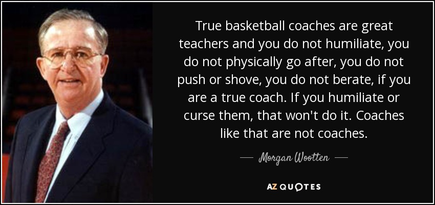 True basketball coaches are great teachers and you do not humiliate, you do not physically go after, you do not push or shove, you do not berate, if you are a true coach. If you humiliate or curse them, that won't do it. Coaches like that are not coaches. - Morgan Wootten