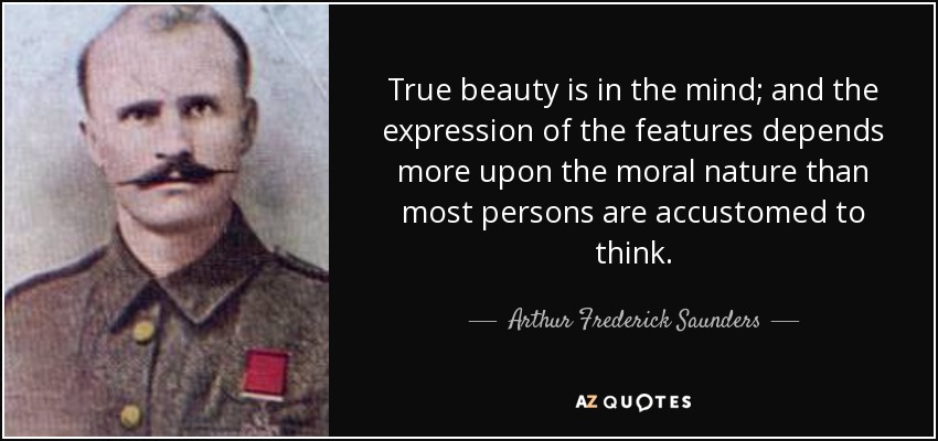 True beauty is in the mind; and the expression of the features depends more upon the moral nature than most persons are accustomed to think. - Arthur Frederick Saunders