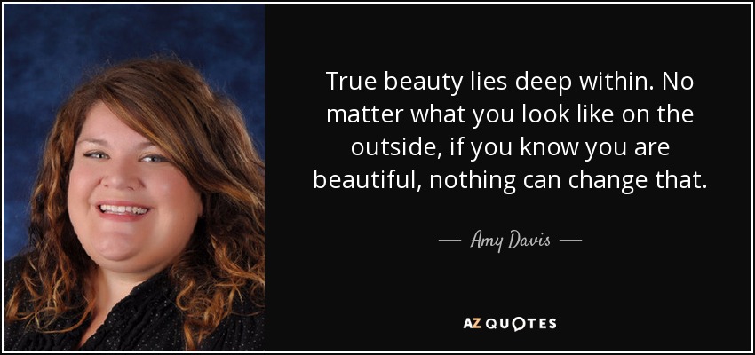 True beauty lies deep within. No matter what you look like on the outside, if you know you are beautiful, nothing can change that. - Amy Davis