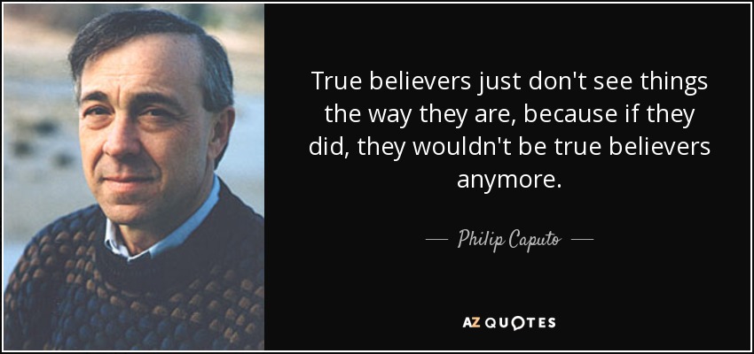 True believers just don't see things the way they are, because if they did, they wouldn't be true believers anymore. - Philip Caputo