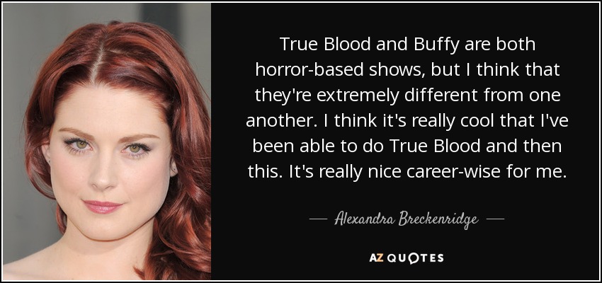 True Blood and Buffy are both horror-based shows, but I think that they're extremely different from one another. I think it's really cool that I've been able to do True Blood and then this. It's really nice career-wise for me. - Alexandra Breckenridge