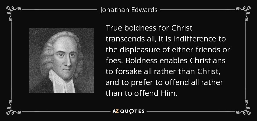 True boldness for Christ transcends all, it is indifference to the displeasure of either friends or foes. Boldness enables Christians to forsake all rather than Christ, and to prefer to offend all rather than to offend Him. - Jonathan Edwards