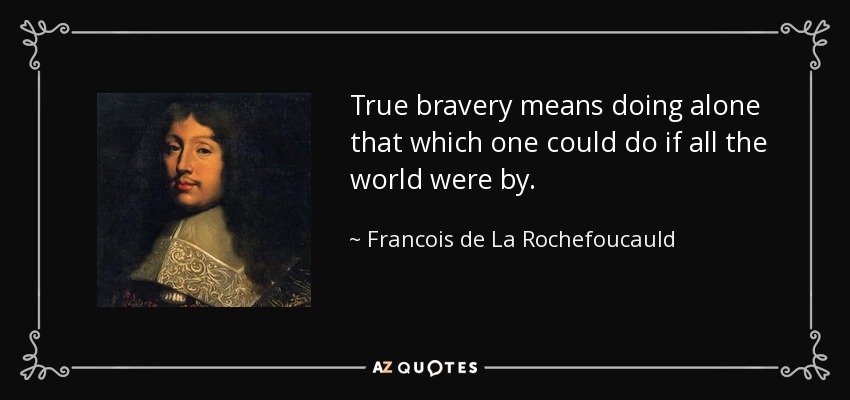 True bravery means doing alone that which one could do if all the world were by. - Francois de La Rochefoucauld
