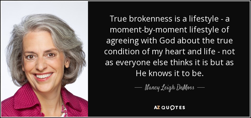 True brokenness is a lifestyle - a moment-by-moment lifestyle of agreeing with God about the true condition of my heart and life - not as everyone else thinks it is but as He knows it to be. - Nancy Leigh DeMoss