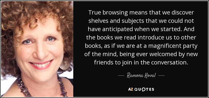 True browsing means that we discover shelves and subjects that we could not have anticipated when we started. And the books we read introduce us to other books, as if we are at a magnificent party of the mind, being ever welcomed by new friends to join in the conversation. - Ramona Koval