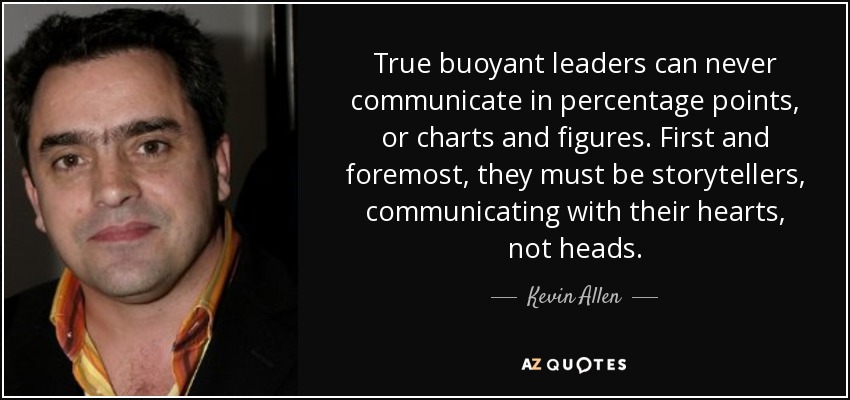 True buoyant leaders can never communicate in percentage points, or charts and figures. First and foremost, they must be storytellers, communicating with their hearts, not heads. - Kevin Allen