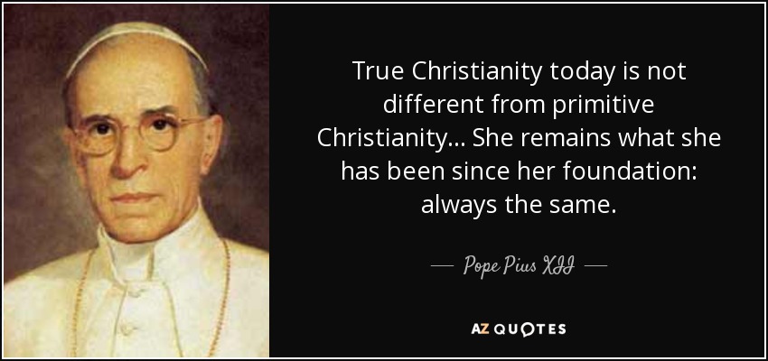 True Christianity today is not different from primitive Christianity ... She remains what she has been since her foundation: always the same. - Pope Pius XII