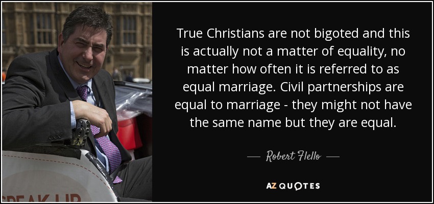 True Christians are not bigoted and this is actually not a matter of equality, no matter how often it is referred to as equal marriage. Civil partnerships are equal to marriage - they might not have the same name but they are equal. - Robert Flello
