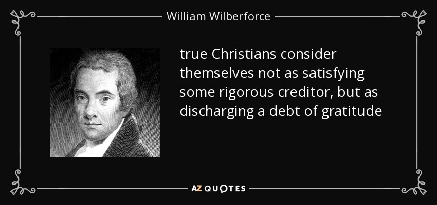 true Christians consider themselves not as satisfying some rigorous creditor, but as discharging a debt of gratitude - William Wilberforce