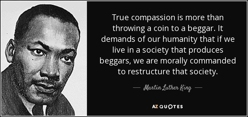 True compassion is more than throwing a coin to a beggar. It demands of our humanity that if we live in a society that produces beggars, we are morally commanded to restructure that society. - Martin Luther King, Jr.