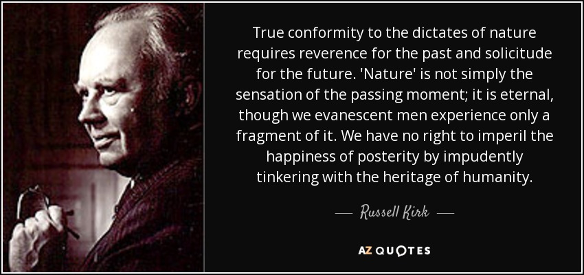 True conformity to the dictates of nature requires reverence for the past and solicitude for the future. 'Nature' is not simply the sensation of the passing moment; it is eternal, though we evanescent men experience only a fragment of it. We have no right to imperil the happiness of posterity by impudently tinkering with the heritage of humanity. - Russell Kirk