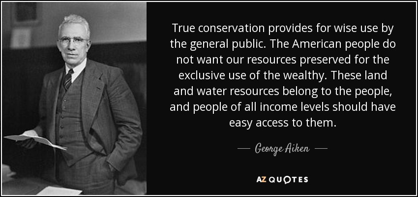 True conservation provides for wise use by the general public. The American people do not want our resources preserved for the exclusive use of the wealthy. These land and water resources belong to the people, and people of all income levels should have easy access to them. - George Aiken