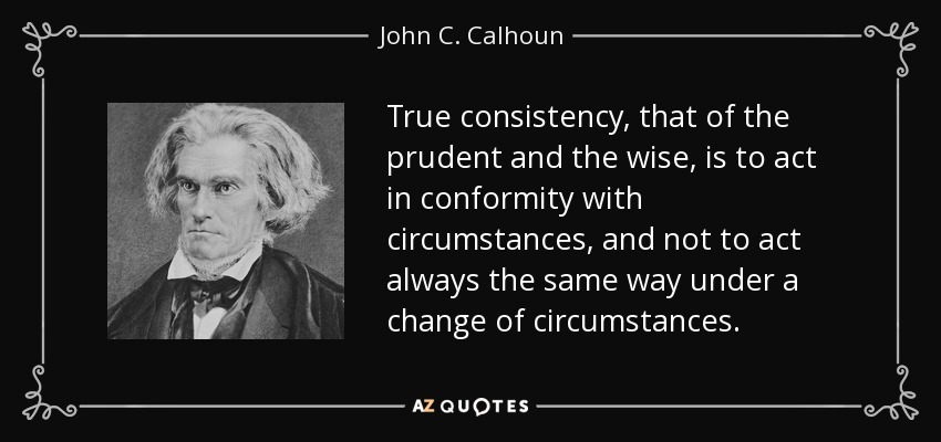 True consistency, that of the prudent and the wise, is to act in conformity with circumstances, and not to act always the same way under a change of circumstances. - John C. Calhoun