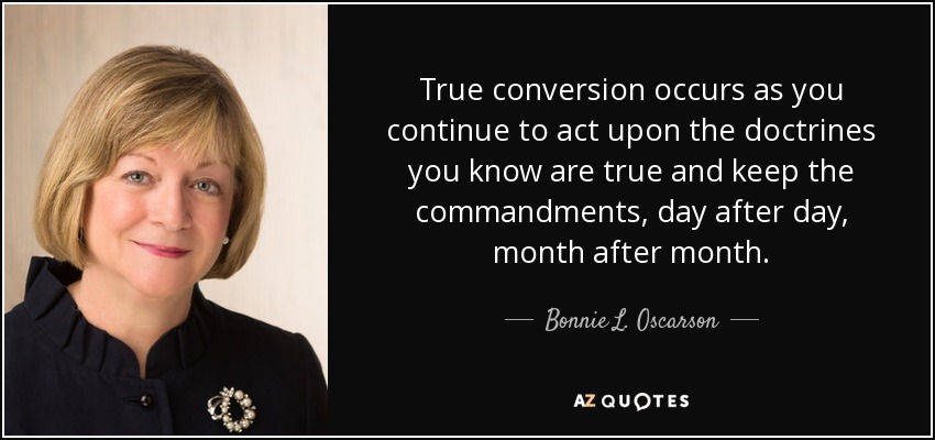 True conversion occurs as you continue to act upon the doctrines you know are true and keep the commandments, day after day, month after month. - Bonnie L. Oscarson