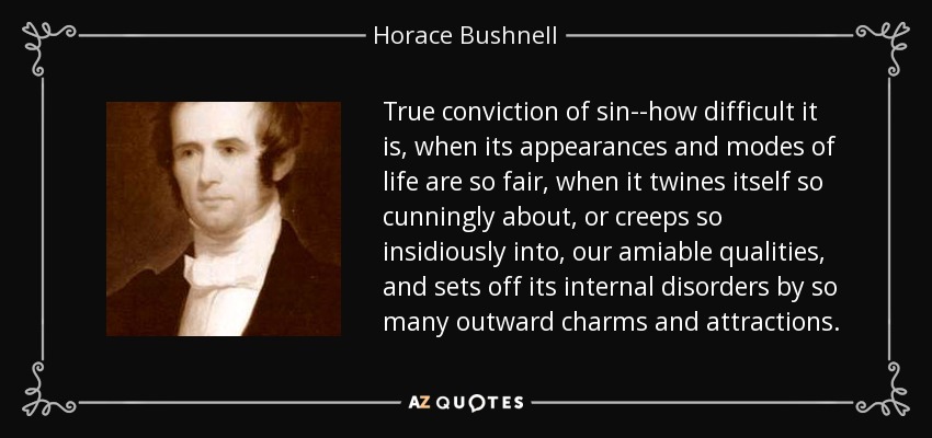 True conviction of sin--how difficult it is, when its appearances and modes of life are so fair, when it twines itself so cunningly about, or creeps so insidiously into, our amiable qualities, and sets off its internal disorders by so many outward charms and attractions. - Horace Bushnell