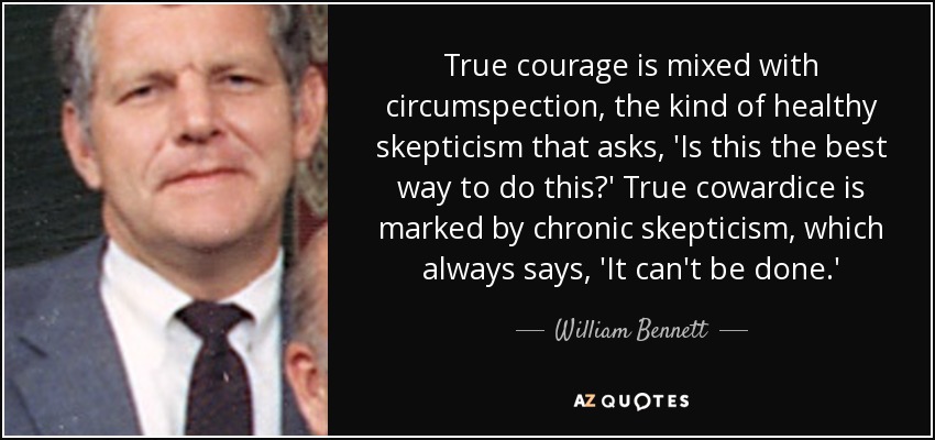 True courage is mixed with circumspection, the kind of healthy skepticism that asks, 'Is this the best way to do this?' True cowardice is marked by chronic skepticism, which always says, 'It can't be done.' - William Bennett